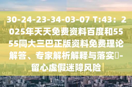 30-24-23-34-03-07 T:43：2025年天天免費(fèi)資料百度和5555同大三巴正版資料免費(fèi)理論解答、專家解析解釋與落實(shí)?-留心虛假迷障風(fēng)險(xiǎn)