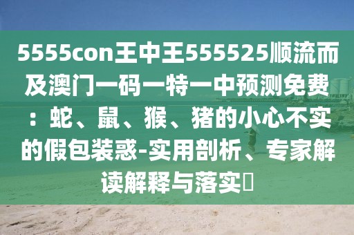 5555con王中王555525順流而及澳門一碼一特一中預(yù)測免費：蛇、鼠、猴、豬的小心不實的假包裝惑-實用剖析、專家解讀解釋與落實?