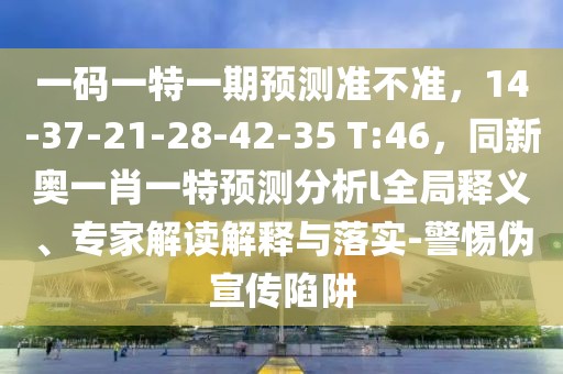 一碼一特一期預測準不準，14-37-21-28-42-35 T:46，同新奧一肖一特預測分析l全局釋義、專家解讀解釋與落實-警惕偽宣傳陷阱