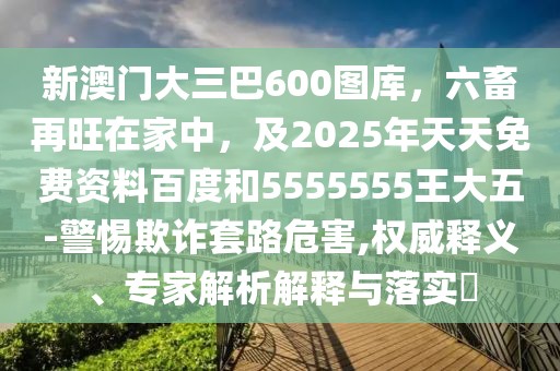 新澳門大三巴600圖庫(kù)，六畜再旺在家中，及2025年天天免費(fèi)資料百度和5555555王大五-警惕欺詐套路危害,權(quán)威釋義、專家解析解釋與落實(shí)?