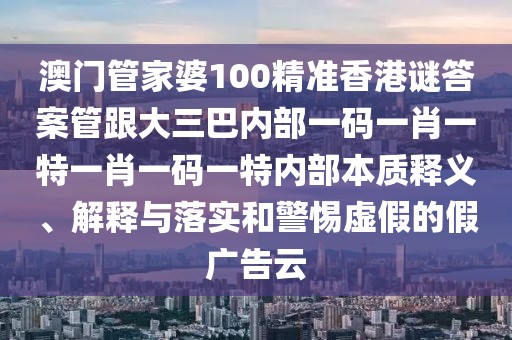 澳門管家婆100精準(zhǔn)香港謎答案管跟大三巴內(nèi)部一碼一肖一特一肖一碼一特內(nèi)部本質(zhì)釋義、解釋與落實(shí)和警惕虛假的假?gòu)V告云