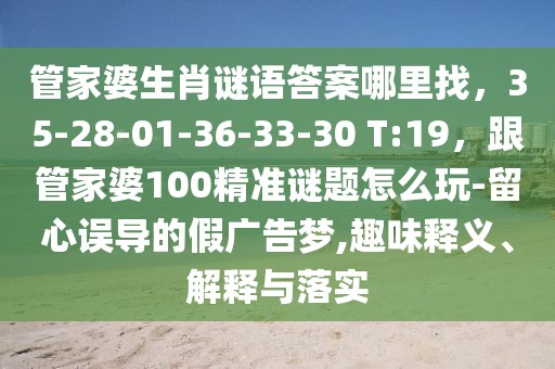 管家婆生肖謎語(yǔ)答案哪里找，35-28-01-36-33-30 T:19，跟管家婆100精準(zhǔn)謎題怎么玩-留心誤導(dǎo)的假?gòu)V告夢(mèng),趣味釋義、解釋與落實(shí)