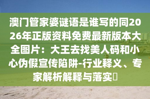 澳門管家婆謎語是誰寫的同2026年正版資料免費最新版本大全圖片：大王去找美人碼和小心偽假宣傳陷阱-行業(yè)釋義、專家解析解釋與落實?