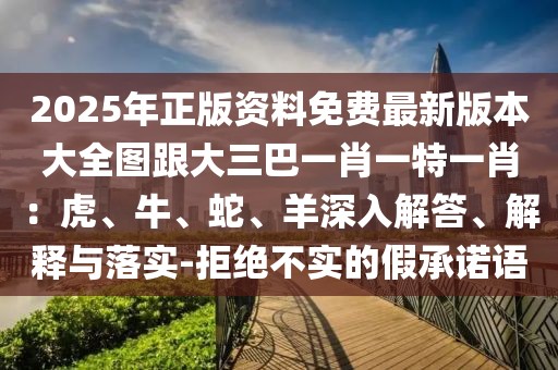 2025年正版資料免費最新版本大全圖跟大三巴一肖一特一肖：虎、牛、蛇、羊深入解答、解釋與落實-拒絕不實的假承諾語