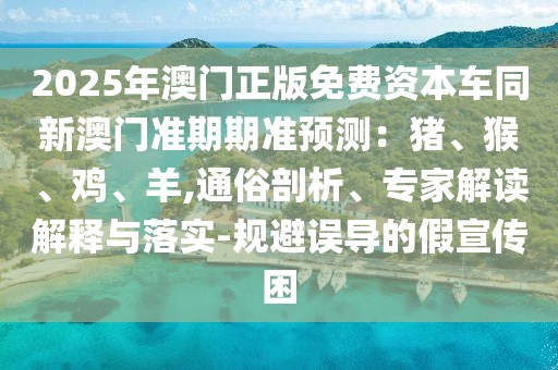 2025年澳門正版免費資本車同新澳門準(zhǔn)期期準(zhǔn)預(yù)測：豬、猴、雞、羊,通俗剖析、專家解讀解釋與落實-規(guī)避誤導(dǎo)的假宣傳困