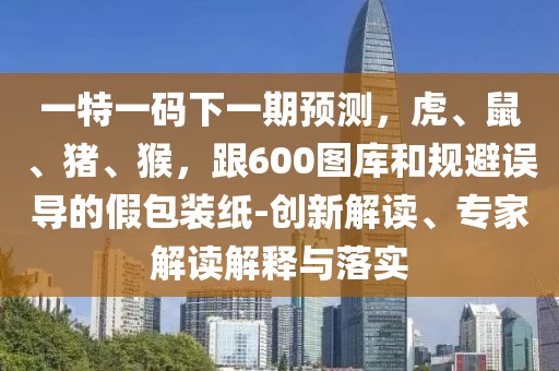 一特一碼下一期預測，虎、鼠、豬、猴，跟600圖庫和規(guī)避誤導的假包裝紙-創(chuàng)新解讀、專家解讀解釋與落實