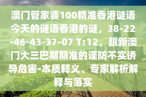 澳門管家婆100精準(zhǔn)香港謎語(yǔ)今天的謎語(yǔ)香港的謎，38-22-46-43-37-07 T:12，跟新澳門大三巴期期準(zhǔn)的謹(jǐn)防不實(shí)誘導(dǎo)危害-本質(zhì)釋義、專家解析解釋與落實(shí)