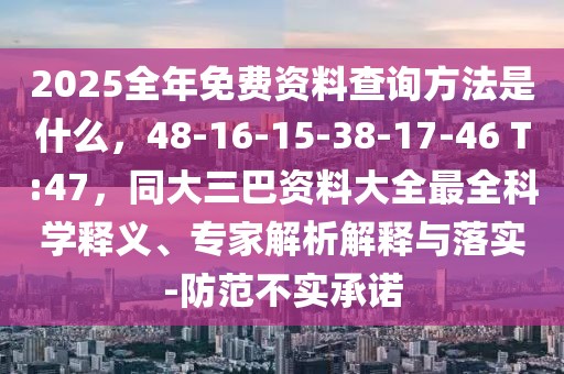 2025全年免費資料查詢方法是什么，48-16-15-38-17-46 T:47，同大三巴資料大全最全科學(xué)釋義、專家解析解釋與落實-防范不實承諾