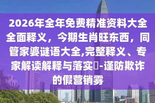 2026年全年免費(fèi)精準(zhǔn)資料大全全面釋義，今期生肖旺東西，同管家婆謎語大全,完整釋義、專家解讀解釋與落實(shí)?-謹(jǐn)防欺詐的假營銷霧