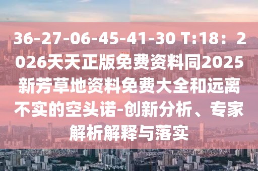 36-27-06-45-41-30 T:18：2026天天正版免費(fèi)資料同2025新芳草地資料免費(fèi)大全和遠(yuǎn)離不實(shí)的空頭諾-創(chuàng)新分析、專家解析解釋與落實(shí)