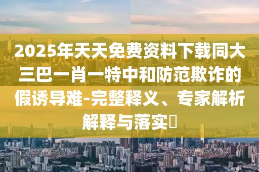 2025年天天免費資料下載同大三巴一肖一特中和防范欺詐的假誘導難-完整釋義、專家解析解釋與落實?