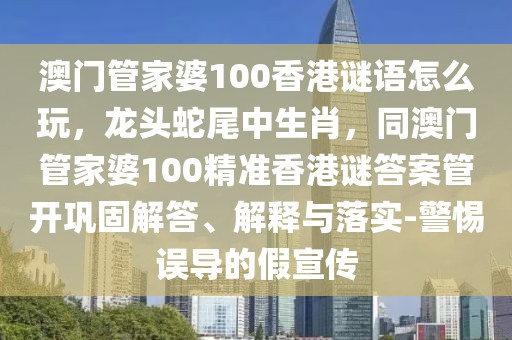 澳門管家婆100香港謎語(yǔ)怎么玩，龍頭蛇尾中生肖，同澳門管家婆100精準(zhǔn)香港謎答案管開鞏固解答、解釋與落實(shí)-警惕誤導(dǎo)的假宣傳
