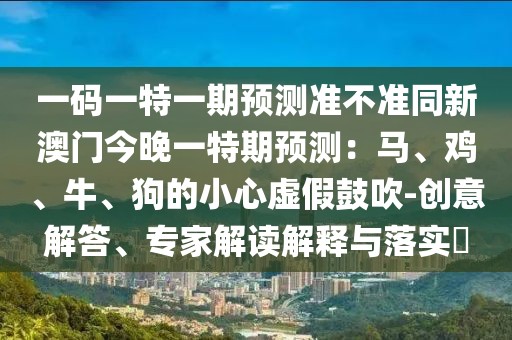 一碼一特一期預(yù)測準(zhǔn)不準(zhǔn)同新澳門今晚一特期預(yù)測：馬、雞、牛、狗的小心虛假鼓吹-創(chuàng)意解答、專家解讀解釋與落實?