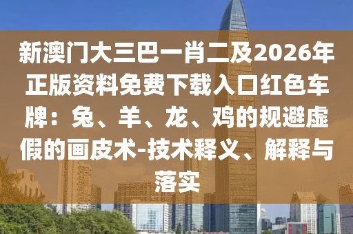 新澳門(mén)大三巴一肖二及2026年正版資料免費(fèi)下載入口紅色車(chē)牌：兔、羊、龍、雞的規(guī)避虛假的畫(huà)皮術(shù)-技術(shù)釋義、解釋與落實(shí)