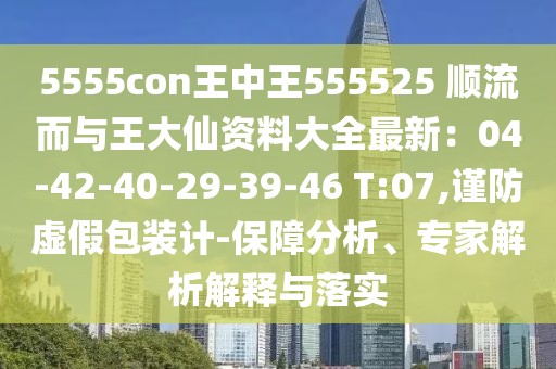 5555con王中王555525 順流而與王大仙資料大全最新：04-42-40-29-39-46 T:07,謹(jǐn)防虛假包裝計(jì)-保障分析、專家解析解釋與落實(shí)