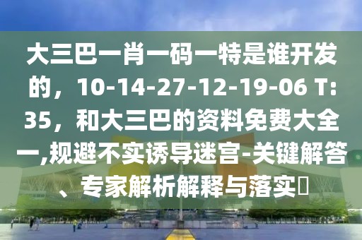 大三巴一肖一碼一特是誰開發(fā)的，10-14-27-12-19-06 T:35，和大三巴的資料免費(fèi)大全一,規(guī)避不實(shí)誘導(dǎo)迷宮-關(guān)鍵解答、專家解析解釋與落實(shí)?