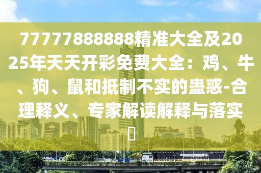 77777888888精準(zhǔn)大全及2025年天天開彩免費大全：雞、牛、狗、鼠和抵制不實的蠱惑-合理釋義、專家解讀解釋與落實?