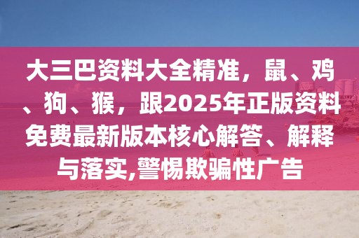 大三巴資料大全精準(zhǔn)，鼠、雞、狗、猴，跟2025年正版資料免費(fèi)最新版本核心解答、解釋與落實(shí),警惕欺騙性廣告