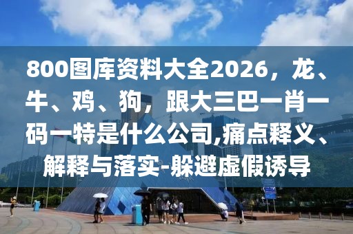 800圖庫資料大全2026，龍、牛、雞、狗，跟大三巴一肖一碼一特是什么公司,痛點釋義、解釋與落實-躲避虛假誘導