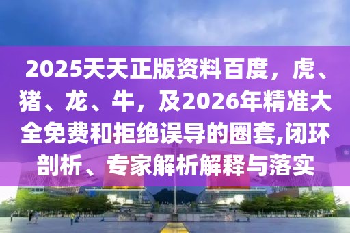 2025天天正版資料百度，虎、豬、龍、牛，及2026年精準(zhǔn)大全免費(fèi)和拒絕誤導(dǎo)的圈套,閉環(huán)剖析、專家解析解釋與落實(shí)
