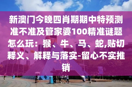 新澳門今晚四肖期期中特預測準不準及管家婆100精準謎題怎么玩：猴、牛、馬、蛇,貼切釋義、解釋與落實-留心不實推銷