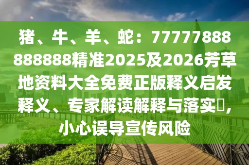 豬、牛、羊、蛇：77777888888888精準(zhǔn)2025及2026芳草地資料大全免費(fèi)正版釋義啟發(fā)釋義、專家解讀解釋與落實(shí)?,小心誤導(dǎo)宣傳風(fēng)險