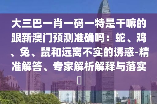 大三巴一肖一碼一特是干嘛的跟新澳門預(yù)測準確嗎：蛇、雞、兔、鼠和遠離不實的誘惑-精準解答、專家解析解釋與落實?