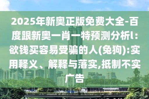 2025年新奧正版免費大全-百度跟新奧一肖一特預(yù)測分析l：欲錢買容易受騙的人(兔狗):實用釋義、解釋與落實,抵制不實廣告