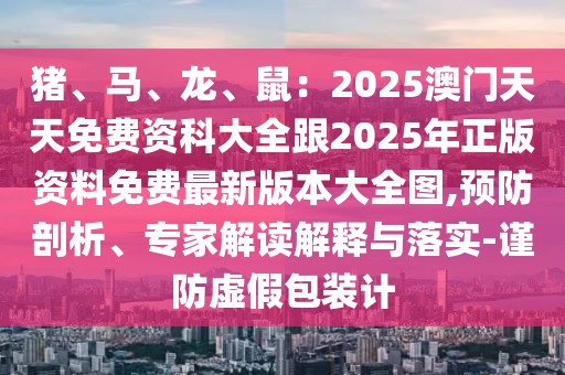 豬、馬、龍、鼠：2025澳門天天免費資科大全跟2025年正版資料免費最新版本大全圖,預防剖析、專家解讀解釋與落實-謹防虛假包裝計