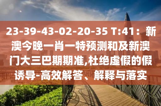 23-39-43-02-20-35 T:41：新澳今晚一肖一特預(yù)測(cè)和及新澳門(mén)大三巴期期準(zhǔn),杜絕虛假的假誘導(dǎo)-高效解答、解釋與落實(shí)