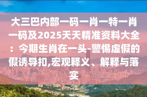 大三巴內(nèi)部一碼一肖一特一肖一碼及2025天天精準(zhǔn)資料大全：今期生肖在一頭-警惕虛假的假誘導(dǎo)扣,宏觀釋義、解釋與落實(shí)