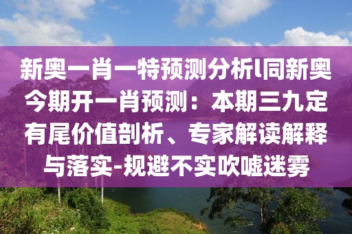 新奧一肖一特預(yù)測(cè)分析l同新奧今期開(kāi)一肖預(yù)測(cè)：本期三九定有尾價(jià)值剖析、專家解讀解釋與落實(shí)-規(guī)避不實(shí)吹噓迷霧