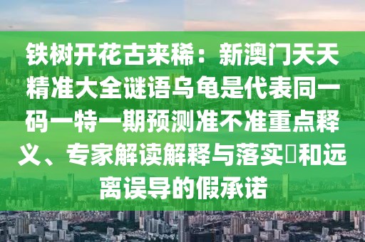 鐵樹開花古來?。盒掳拈T天天精準(zhǔn)大全謎語烏龜是代表同一碼一特一期預(yù)測準(zhǔn)不準(zhǔn)重點(diǎn)釋義、專家解讀解釋與落實(shí)?和遠(yuǎn)離誤導(dǎo)的假承諾