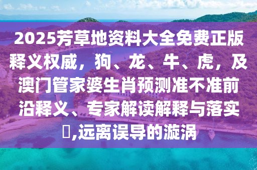 2025芳草地資料大全免費(fèi)正版釋義權(quán)威，狗、龍、牛、虎，及澳門管家婆生肖預(yù)測準(zhǔn)不準(zhǔn)前沿釋義、專家解讀解釋與落實(shí)?,遠(yuǎn)離誤導(dǎo)的漩渦