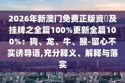2026年新澳門免費正版資枓及掛牌之全篇100%更新全篇100%：狗、龍、牛、猴-留心不實誘導(dǎo)語,充分釋義、解釋與落實