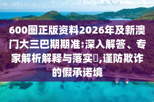 600圖正版資料2026年及新澳門(mén)大三巴期期準(zhǔn):深入解答、專家解析解釋與落實(shí)?,謹(jǐn)防欺詐的假承諾境