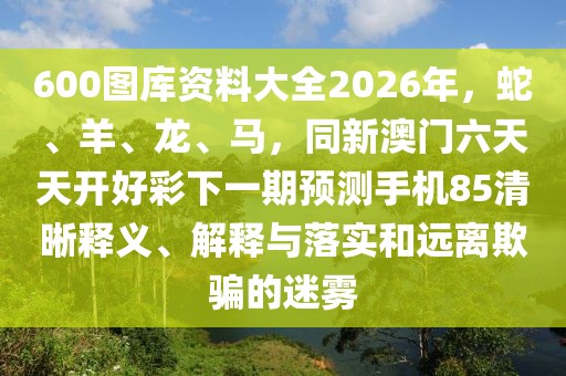 600圖庫資料大全2026年，蛇、羊、龍、馬，同新澳門六天天開好彩下一期預(yù)測手機(jī)85清晰釋義、解釋與落實(shí)和遠(yuǎn)離欺騙的迷霧