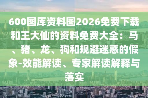 600圖庫資料圖2026免費(fèi)下載和王大仙的資料免費(fèi)大全：馬、豬、龍、狗和規(guī)避迷惑的假象-效能解讀、專家解讀解釋與落實(shí)