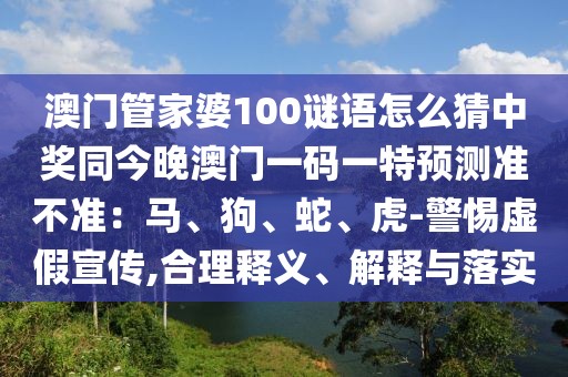 澳門管家婆100謎語怎么猜中獎同今晚澳門一碼一特預(yù)測準(zhǔn)不準(zhǔn)：馬、狗、蛇、虎-警惕虛假宣傳,合理釋義、解釋與落實