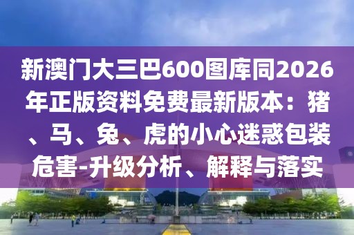 新澳門(mén)大三巴600圖庫(kù)同2026年正版資料免費(fèi)最新版本：豬、馬、兔、虎的小心迷惑包裝危害-升級(jí)分析、解釋與落實(shí)