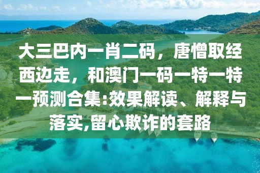 大三巴內一肖二碼，唐憎取經西邊走，和澳門一碼一特一特一預測合集:效果解讀、解釋與落實,留心欺詐的套路