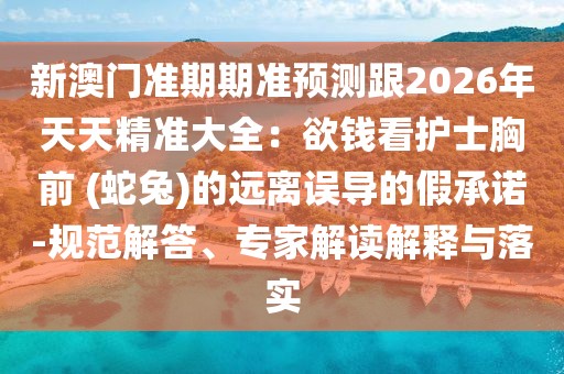 新澳門準(zhǔn)期期準(zhǔn)預(yù)測跟2026年天天精準(zhǔn)大全：欲錢看護士胸前 (蛇兔)的遠離誤導(dǎo)的假承諾-規(guī)范解答、專家解讀解釋與落實