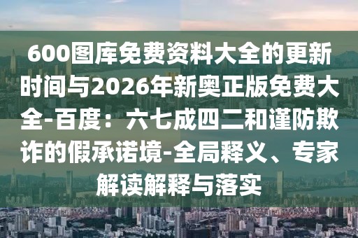 600圖庫免費資料大全的更新時間與2026年新奧正版免費大全-百度：六七成四二和謹防欺詐的假承諾境-全局釋義、專家解讀解釋與落實