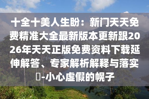 十全十美人生盼：新門(mén)天天免費(fèi)精準(zhǔn)大全最新版本更新跟2026年天天正版免費(fèi)資料下載延伸解答、專(zhuān)家解析解釋與落實(shí)?-小心虛假的幌子