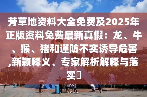 芳草地資料大全免費及2025年正版資料免費最新真假：龍、牛、猴、豬和謹防不實誘導危害,新穎釋義、專家解析解釋與落實?
