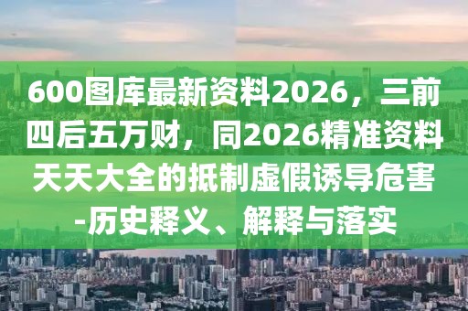 600圖庫最新資料2026，三前四后五萬財(cái)，同2026精準(zhǔn)資料天天大全的抵制虛假誘導(dǎo)危害-歷史釋義、解釋與落實(shí)