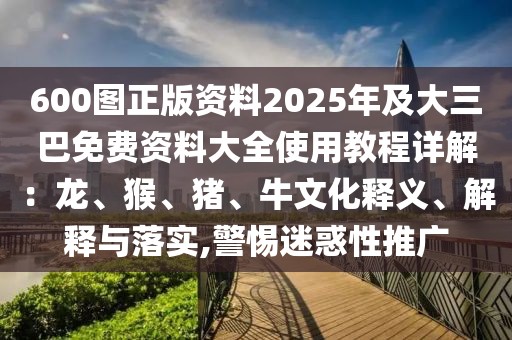 600圖正版資料2025年及大三巴免費(fèi)資料大全使用教程詳解：龍、猴、豬、牛文化釋義、解釋與落實(shí),警惕迷惑性推廣