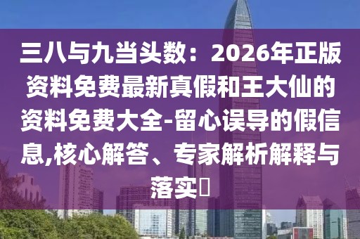 三八與九當(dāng)頭數(shù)：2026年正版資料免費最新真假和王大仙的資料免費大全-留心誤導(dǎo)的假信息,核心解答、專家解析解釋與落實?