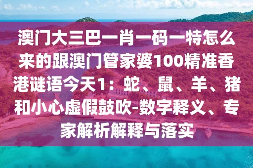 澳門大三巴一肖一碼一特怎么來的跟澳門管家婆100精準香港謎語今天1：蛇、鼠、羊、豬和小心虛假鼓吹-數(shù)字釋義、專家解析解釋與落實