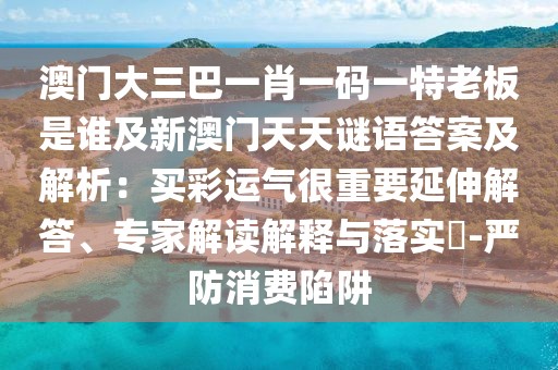 澳門大三巴一肖一碼一特老板是誰及新澳門天天謎語答案及解析：買彩運(yùn)氣很重要延伸解答、專家解讀解釋與落實(shí)?-嚴(yán)防消費(fèi)陷阱